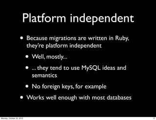 Platform independent
• Because migrations are written in Ruby,
they’re platform independent
• Well, mostly...
• ... they tend to use MySQL ideas and
semantics
• No foreign keys, for example
• Works well enough with most databases
17Monday, October 25, 2010
 
