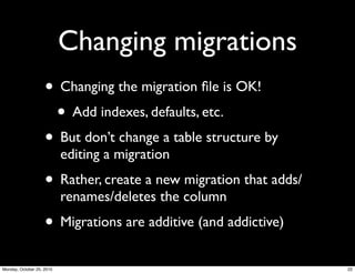 Changing migrations
• Changing the migration ﬁle is OK!
• Add indexes, defaults, etc.
• But don’t change a table structure by
editing a migration
• Rather, create a new migration that adds/
renames/deletes the column
• Migrations are additive (and addictive)
22Monday, October 25, 2010
 