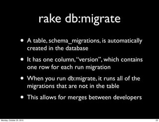 rake db:migrate
• A table, schema_migrations, is automatically
created in the database
• It has one column,“version”, which contains
one row for each run migration
• When you run db:migrate, it runs all of the
migrations that are not in the table
• This allows for merges between developers
23Monday, October 25, 2010
 