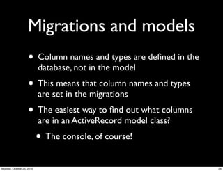 Migrations and models
• Column names and types are deﬁned in the
database, not in the model
• This means that column names and types
are set in the migrations
• The easiest way to ﬁnd out what columns
are in an ActiveRecord model class?
• The console, of course!
24Monday, October 25, 2010
 