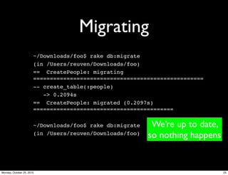 Migrating
~/Downloads/foo$ rake db:migrate
(in /Users/reuven/Downloads/foo)
== CreatePeople: migrating
===================================================
-- create_table(:people)
-> 0.2094s
== CreatePeople: migrated (0.2097s)
==========================================
~/Downloads/foo$ rake db:migrate
(in /Users/reuven/Downloads/foo)
We’re up to date,
so nothing happens
25Monday, October 25, 2010
 