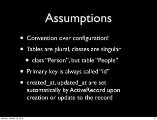 Assumptions
• Convention over conﬁguration!
• Tables are plural, classes are singular
• class “Person”, but table “People”
• Primary key is always called “id”
• created_at, updated_at are set
automatically by ActiveRecord upon
creation or update to the record
27Monday, October 25, 2010
 