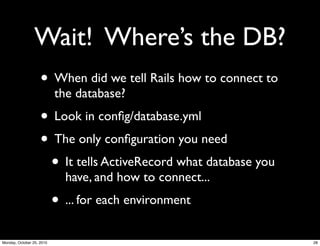 Wait! Where’s the DB?
• When did we tell Rails how to connect to
the database?
• Look in conﬁg/database.yml
• The only conﬁguration you need
• It tells ActiveRecord what database you
have, and how to connect...
• ... for each environment
28Monday, October 25, 2010
 