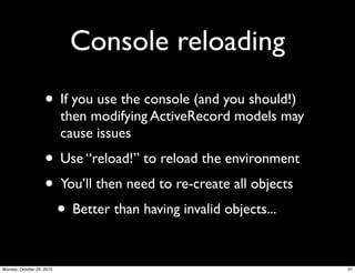 Console reloading
• If you use the console (and you should!)
then modifying ActiveRecord models may
cause issues
• Use “reload!” to reload the environment
• You’ll then need to re-create all objects
• Better than having invalid objects...
31Monday, October 25, 2010
 