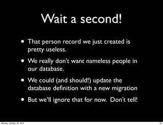 Wait a second!
• That person record we just created is
pretty useless.
• We really don’t want nameless people in
our database.
• We could (and should!) update the
database deﬁnition with a new migration
• But we’ll ignore that for now. Don’t tell!
34Monday, October 25, 2010
 