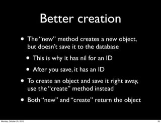 Better creation
• The “new” method creates a new object,
but doesn’t save it to the database
• This is why it has nil for an ID
• After you save, it has an ID
• To create an object and save it right away,
use the “create” method instead
• Both “new” and “create” return the object
35Monday, October 25, 2010
 