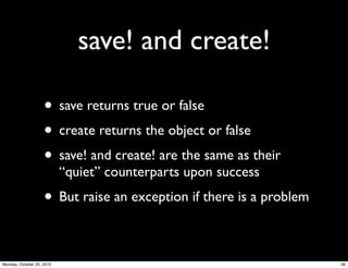 save! and create!
• save returns true or false
• create returns the object or false
• save! and create! are the same as their
“quiet” counterparts upon success
• But raise an exception if there is a problem
36Monday, October 25, 2010
 