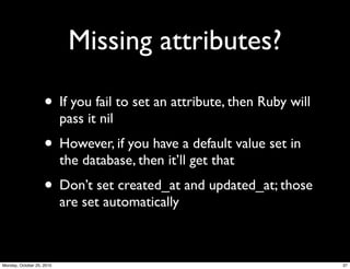 Missing attributes?
• If you fail to set an attribute, then Ruby will
pass it nil
• However, if you have a default value set in
the database, then it’ll get that
• Don’t set created_at and updated_at; those
are set automatically
37Monday, October 25, 2010
 
