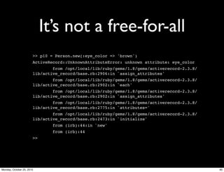 It’s not a free-for-all
>> p10 = Person.new(:eye_color => 'brown')
ActiveRecord::UnknownAttributeError: unknown attribute: eye_color
from /opt/local/lib/ruby/gems/1.8/gems/activerecord-2.3.8/
lib/active_record/base.rb:2906:in `assign_attributes'
from /opt/local/lib/ruby/gems/1.8/gems/activerecord-2.3.8/
lib/active_record/base.rb:2902:in `each'
from /opt/local/lib/ruby/gems/1.8/gems/activerecord-2.3.8/
lib/active_record/base.rb:2902:in `assign_attributes'
from /opt/local/lib/ruby/gems/1.8/gems/activerecord-2.3.8/
lib/active_record/base.rb:2775:in `attributes='
from /opt/local/lib/ruby/gems/1.8/gems/activerecord-2.3.8/
lib/active_record/base.rb:2473:in `initialize'
from (irb):44:in `new'
from (irb):44
>>
40Monday, October 25, 2010
 