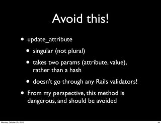 Avoid this!
• update_attribute
• singular (not plural)
• takes two params (attribute, value),
rather than a hash
• doesn’t go through any Rails validators!
• From my perspective, this method is
dangerous, and should be avoided
44Monday, October 25, 2010
 