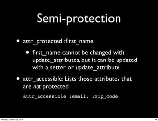 Semi-protection
• attr_protected :ﬁrst_name
• ﬁrst_name cannot be changed with
update_attributes, but it can be updated
with a setter or update_attribute
• attr_accessible: Lists those attributes that
are not protected
attr_accessible :email, :zip_code
46Monday, October 25, 2010
 