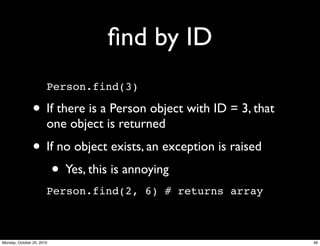 ﬁnd by ID
Person.find(3)
• If there is a Person object with ID = 3, that
one object is returned
• If no object exists, an exception is raised
• Yes, this is annoying
Person.find(2, 6) # returns array
48Monday, October 25, 2010
 