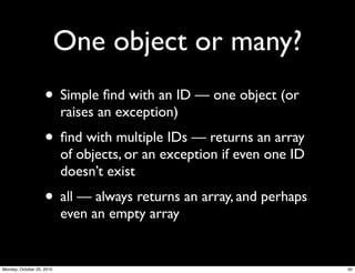 One object or many?
• Simple ﬁnd with an ID — one object (or
raises an exception)
• ﬁnd with multiple IDs — returns an array
of objects, or an exception if even one ID
doesn’t exist
• all — always returns an array, and perhaps
even an empty array
50Monday, October 25, 2010
 