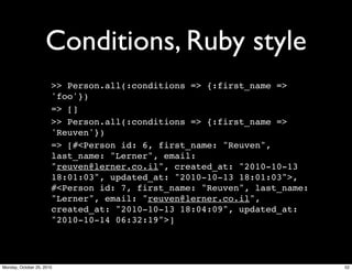 Conditions, Ruby style
>> Person.all(:conditions => {:first_name =>
'foo'})
=> []
>> Person.all(:conditions => {:first_name =>
'Reuven'})
=> [#<Person id: 6, first_name: "Reuven",
last_name: "Lerner", email:
"reuven@lerner.co.il", created_at: "2010-10-13
18:01:03", updated_at: "2010-10-13 18:01:03">,
#<Person id: 7, first_name: "Reuven", last_name:
"Lerner", email: "reuven@lerner.co.il",
created_at: "2010-10-13 18:04:09", updated_at:
"2010-10-14 06:32:19">]
52Monday, October 25, 2010
 