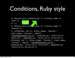 Conditions, Ruby style
>> Person.all(:conditions => {:first_name =>
'foo'})
=> []
>> Person.all(:conditions => {:first_name =>
'Reuven'})
=> [#<Person id: 6, first_name: "Reuven",
last_name: "Lerner", email:
"reuven@lerner.co.il", created_at: "2010-10-13
18:01:03", updated_at: "2010-10-13 18:01:03">,
#<Person id: 7, first_name: "Reuven", last_name:
"Lerner", email: "reuven@lerner.co.il",
created_at: "2010-10-13 18:04:09", updated_at:
"2010-10-14 06:32:19">]
Hash
52Monday, October 25, 2010
 