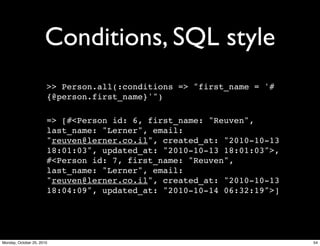 Conditions, SQL style
>> Person.all(:conditions => "first_name = '#
{@person.first_name}'")
=> [#<Person id: 6, first_name: "Reuven",
last_name: "Lerner", email:
"reuven@lerner.co.il", created_at: "2010-10-13
18:01:03", updated_at: "2010-10-13 18:01:03">,
#<Person id: 7, first_name: "Reuven",
last_name: "Lerner", email:
"reuven@lerner.co.il", created_at: "2010-10-13
18:04:09", updated_at: "2010-10-14 06:32:19">]
54Monday, October 25, 2010
 
