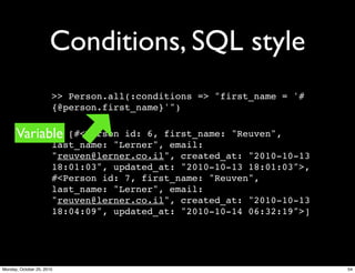 Conditions, SQL style
>> Person.all(:conditions => "first_name = '#
{@person.first_name}'")
=> [#<Person id: 6, first_name: "Reuven",
last_name: "Lerner", email:
"reuven@lerner.co.il", created_at: "2010-10-13
18:01:03", updated_at: "2010-10-13 18:01:03">,
#<Person id: 7, first_name: "Reuven",
last_name: "Lerner", email:
"reuven@lerner.co.il", created_at: "2010-10-13
18:04:09", updated_at: "2010-10-14 06:32:19">]
Variable
54Monday, October 25, 2010
 