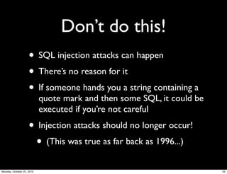 Don’t do this!
• SQL injection attacks can happen
• There’s no reason for it
• If someone hands you a string containing a
quote mark and then some SQL, it could be
executed if you’re not careful
• Injection attacks should no longer occur!
• (This was true as far back as 1996...)
55Monday, October 25, 2010
 