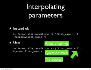 Interpolating
parameters
• Instead of:
>> Person.all(:conditions => "first_name = '#
{@person.first_name}'")
• Use:
>> Person.all(:conditions => ["first_name = ?",
@person.first_name])
Question mark
No quotes!
Array of strings
58Monday, October 25, 2010
 