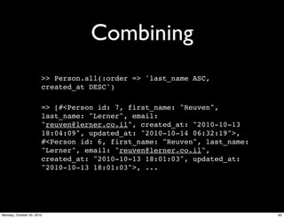 Combining
>> Person.all(:order => 'last_name ASC,
created_at DESC')
=> [#<Person id: 7, first_name: "Reuven",
last_name: "Lerner", email:
"reuven@lerner.co.il", created_at: "2010-10-13
18:04:09", updated_at: "2010-10-14 06:32:19">,
#<Person id: 6, first_name: "Reuven", last_name:
"Lerner", email: "reuven@lerner.co.il",
created_at: "2010-10-13 18:01:03", updated_at:
"2010-10-13 18:01:03">, ...
62Monday, October 25, 2010
 