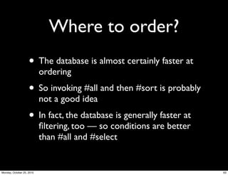 Where to order?
• The database is almost certainly faster at
ordering
• So invoking #all and then #sort is probably
not a good idea
• In fact, the database is generally faster at
ﬁltering, too — so conditions are better
than #all and #select
63Monday, October 25, 2010
 