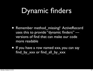 Dynamic ﬁnders
• Remember method_missing? ActiveRecord
uses this to provide “dynamic ﬁnders” —
versions of ﬁnd that can make our code
more readable
• If you have a row named xxx, you can say
ﬁnd_by_xxx or ﬁnd_all_by_xxx
67Monday, October 25, 2010
 
