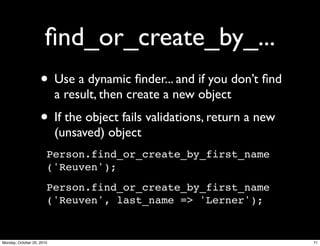 ﬁnd_or_create_by_...
• Use a dynamic ﬁnder... and if you don’t ﬁnd
a result, then create a new object
• If the object fails validations, return a new
(unsaved) object
Person.find_or_create_by_first_name
('Reuven');
Person.find_or_create_by_first_name
('Reuven', last_name => 'Lerner');
71Monday, October 25, 2010
 