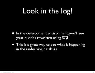 Look in the log!
• In the development environment, you’ll see
your queries rewritten using SQL.
• This is a great way to see what is happening
in the underlying database
73Monday, October 25, 2010
 