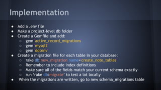 Implementation
● Add a .env file
● Make a project-level db folder
● Create a Gemfile and add:
○ gem 'active_record_migrations'
○ gem 'mysql2'
○ gem 'dotenv'
● Create a migration file for each table in your database:
○ rake db:new_migration name='create_note_tables'
○ Remember to include index definitions
○ Make sure all of the fields match your current schema exactly
○ run ‘rake db:migrate’ to test a lot locally
● When the migrations are written, go to new schema_migrations table
 