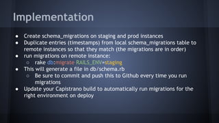Implementation
● Create schema_migrations on staging and prod instances
● Duplicate entries (timestamps) from local schema_migrations table to
remote instances so that they match (the migrations are in order)
● run migrations on remote instance:
○ rake db:migrate RAILS_ENV=staging
● This will generate a file in db/schema.rb
○ Be sure to commit and push this to Github every time you run
migrations
● Update your Capistrano build to automatically run migrations for the
right environment on deploy
 