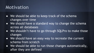 Motivation
● We should be able to keep track of the schema
changes over time
● We should have a standard way to change the schema
across all databases
● We shouldn’t have to go through SQLPro to make those
changes
● We should have an easy way to recreate the current
schema from scratch
● We should be able to run those changes automatically,
after they are defined
 
