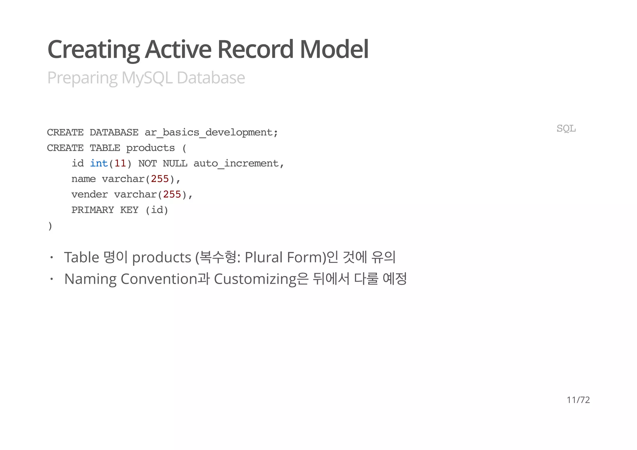 Creating Active Record Model
Preparing MySQL Database
CREATE DATABASE ar_basics_development;
CREATE TABLE products (
id int(11) NOT NULL auto_increment,
name varchar(255),
vender varchar(255),
PRIMARY KEY (id)
)
SQL
Table 명이 products (복수형: Plural Form)인 것에 유의
Naming Convention과 Customizing은 뒤에서 다룰 예정
·
·
11/72
 