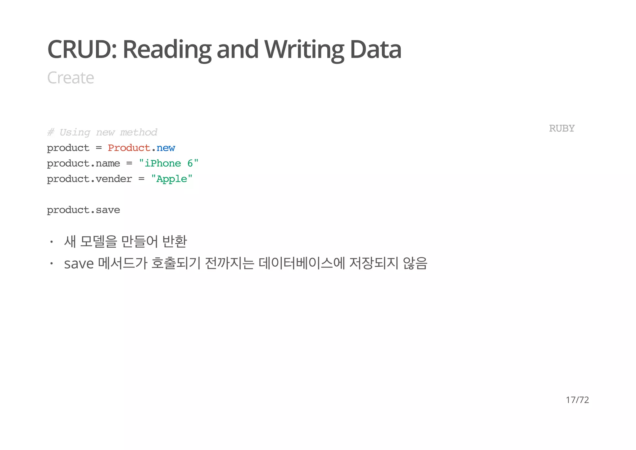 CRUD: Reading and Writing Data
Create
# Using new method
product = Product.new
product.name = "iPhone 6"
product.vender = "Apple"
product.save
RUBY
새 모델을 만들어 반환
save 메서드가 호출되기 전까지는 데이터베이스에 저장되지 않음
·
·
17/72
 