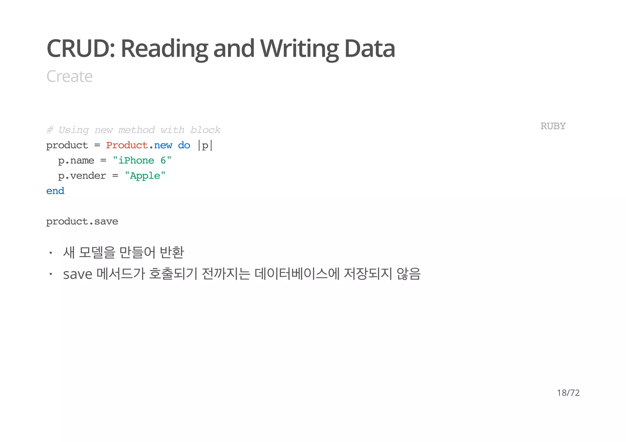 CRUD: Reading and Writing Data
Create
# Using new method with block
product = Product.new do |p|
p.name = "iPhone 6"
p.vender = "Apple"
end
product.save
RUBY
새 모델을 만들어 반환
save 메서드가 호출되기 전까지는 데이터베이스에 저장되지 않음
·
·
18/72
 