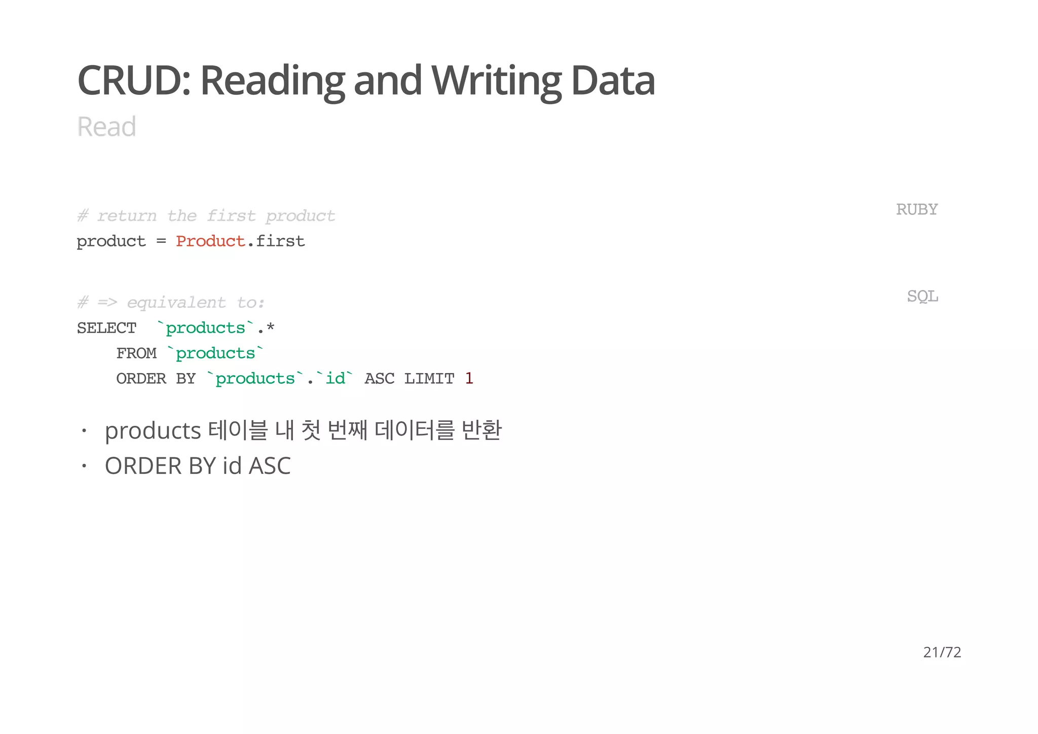 CRUD: Reading and Writing Data
Read
# return the first product
product = Product.first
RUBY
# => equivalent to:
SELECT `products`.*
FROM `products`
ORDER BY `products`.`id` ASC LIMIT 1
SQL
products 테이블 내 첫 번째 데이터를 반환
ORDER BY id ASC
·
·
21/72
 