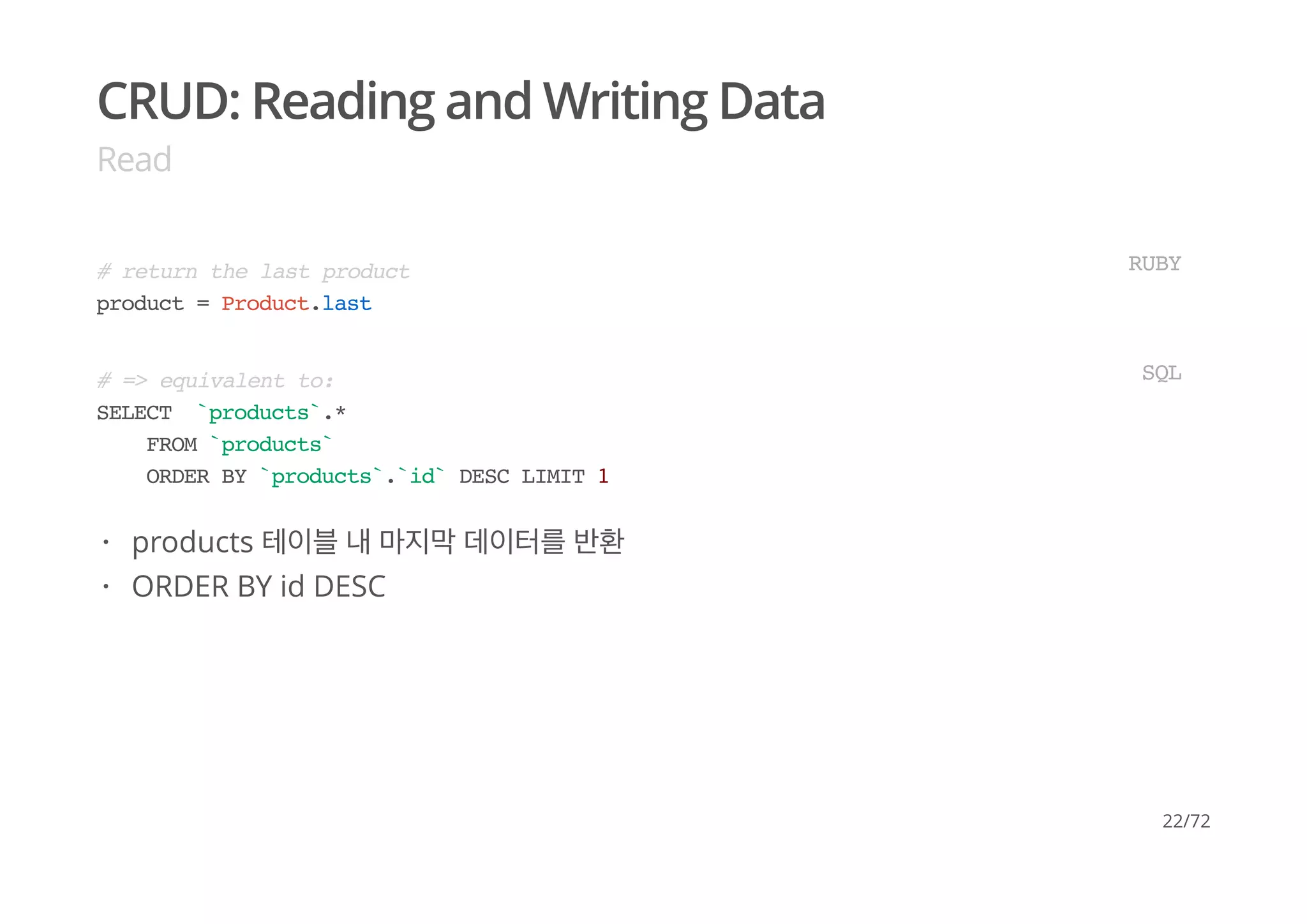 CRUD: Reading and Writing Data
Read
# return the last product
product = Product.last
RUBY
# => equivalent to:
SELECT `products`.*
FROM `products`
ORDER BY `products`.`id` DESC LIMIT 1
SQL
products 테이블 내 마지막 데이터를 반환
ORDER BY id DESC
·
·
22/72
 