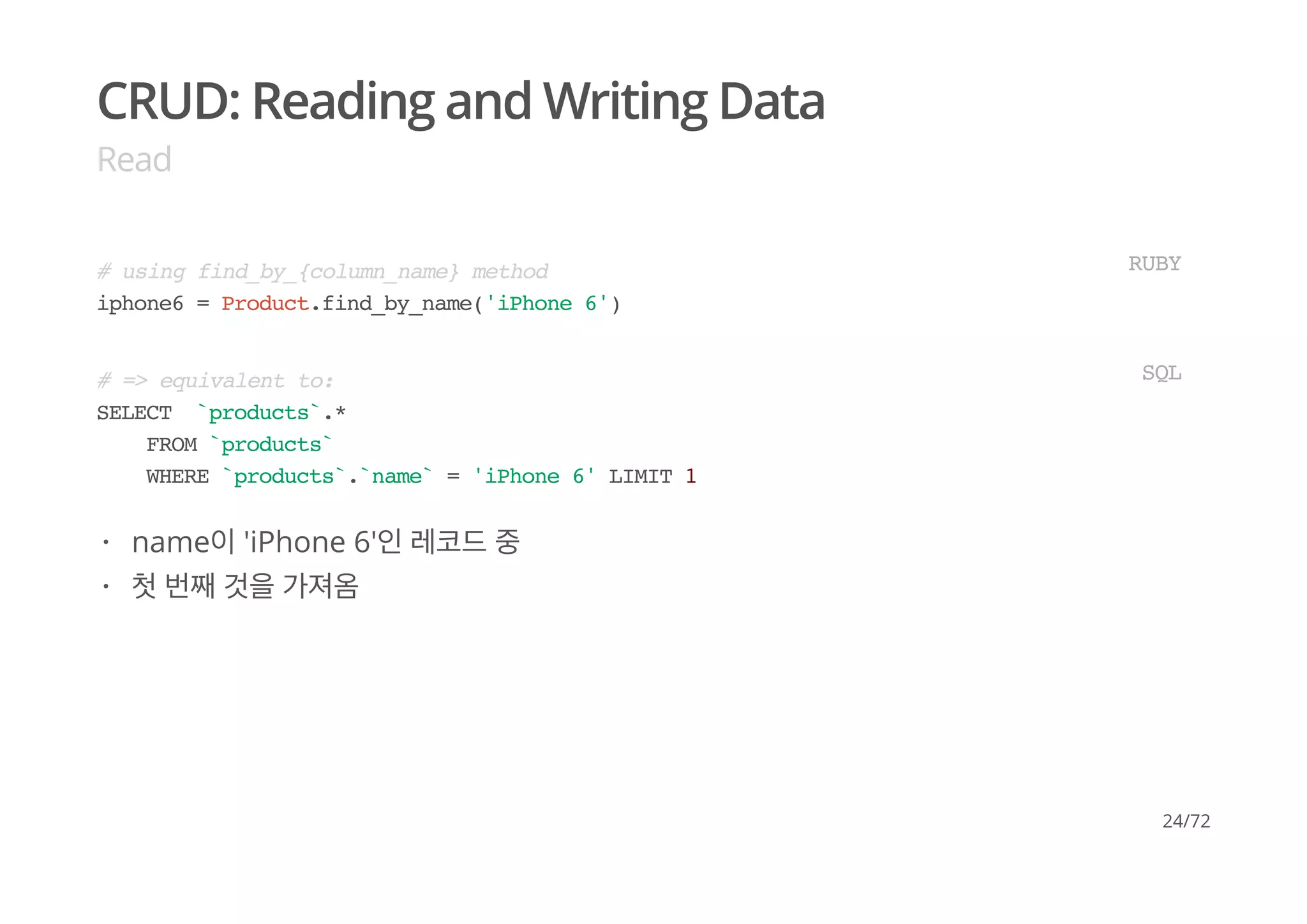 CRUD: Reading and Writing Data
Read
# using find_by_{column_name} method
iphone6 = Product.find_by_name('iPhone 6')
RUBY
# => equivalent to:
SELECT `products`.*
FROM `products`
WHERE `products`.`name` = 'iPhone 6' LIMIT 1
SQL
name이 'iPhone 6'인 레코드 중
첫 번째 것을 가져옴
·
·
24/72
 