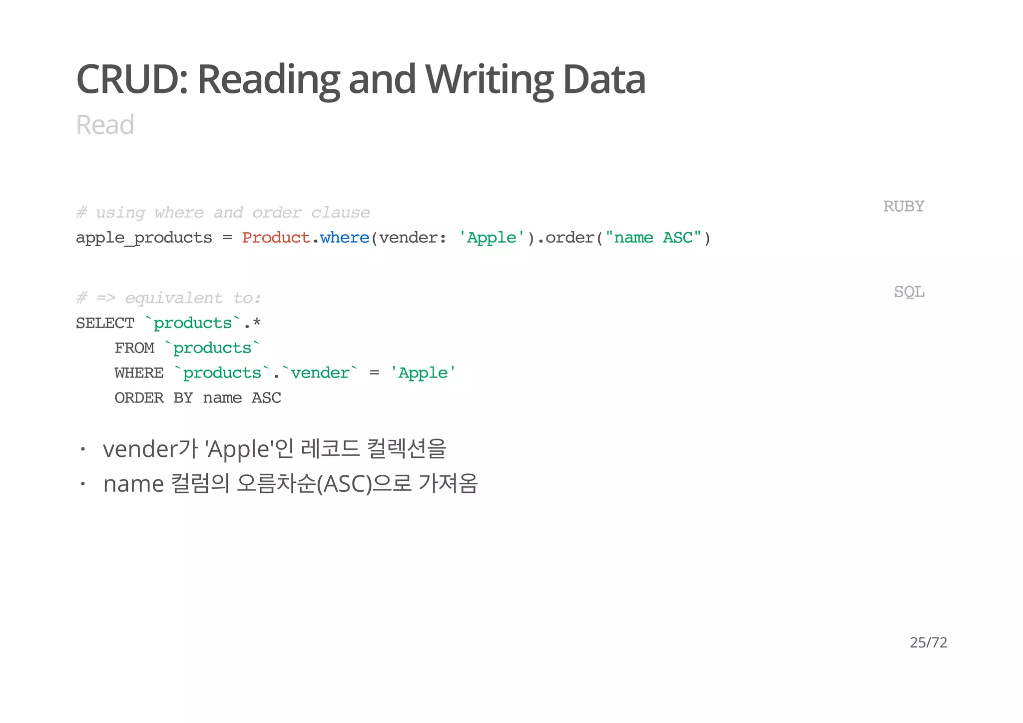 CRUD: Reading and Writing Data
Read
# using where and order clause
apple_products = Product.where(vender: 'Apple').order("name ASC")
RUBY
# => equivalent to:
SELECT `products`.*
FROM `products`
WHERE `products`.`vender` = 'Apple'
ORDER BY name ASC
SQL
vender가 'Apple'인 레코드 컬렉션을
name 컬럼의 오름차순(ASC)으로 가져옴
·
·
25/72
 