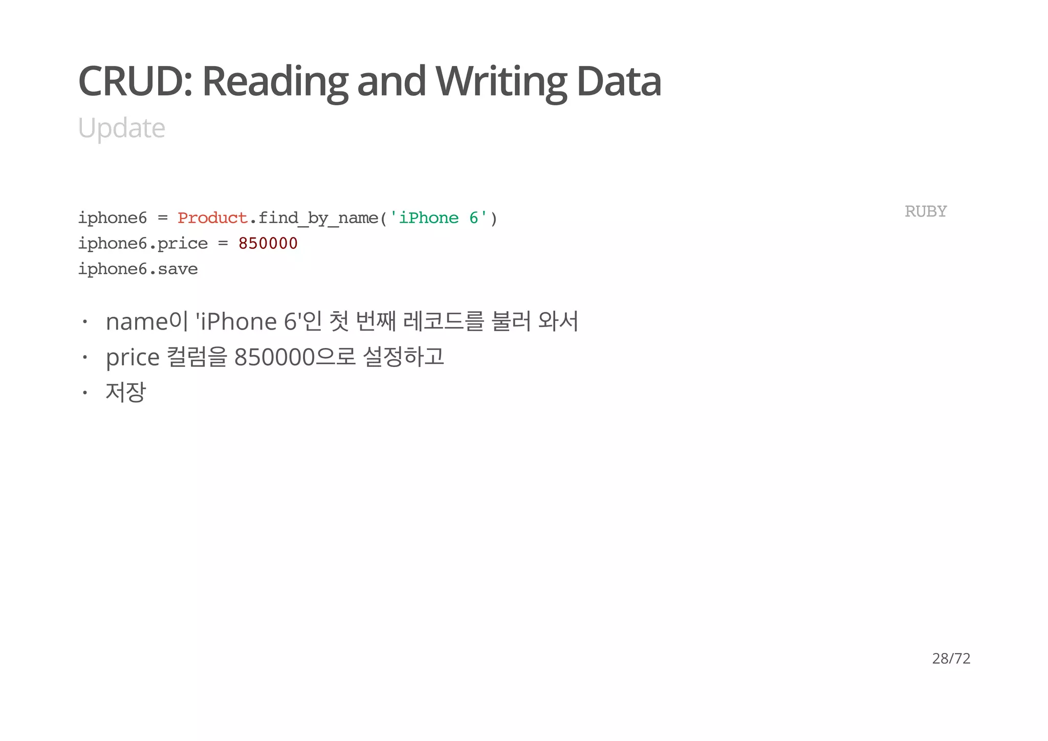 CRUD: Reading and Writing Data
Update
iphone6 = Product.find_by_name('iPhone 6')
iphone6.price = 850000
iphone6.save
RUBY
name이 'iPhone 6'인 첫 번째 레코드를 불러 와서
price 컬럼을 850000으로 설정하고
저장
·
·
·
28/72
 