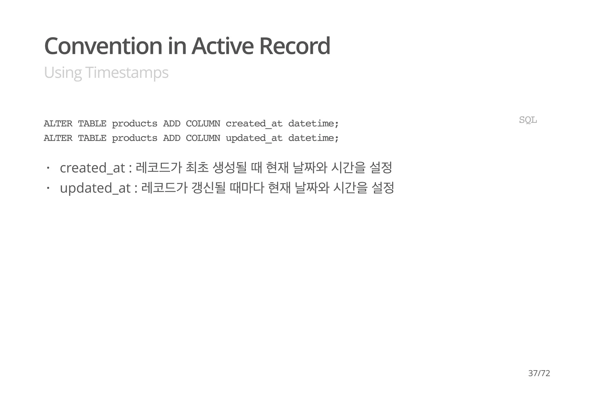 Convention in Active Record
Using Timestamps
ALTER TABLE products ADD COLUMN created_at datetime;
ALTER TABLE products ADD COLUMN updated_at datetime;
SQL
created_at : 레코드가 최초 생성될 때 현재 날짜와 시간을 설정
updated_at : 레코드가 갱신될 때마다 현재 날짜와 시간을 설정
·
·
37/72
 