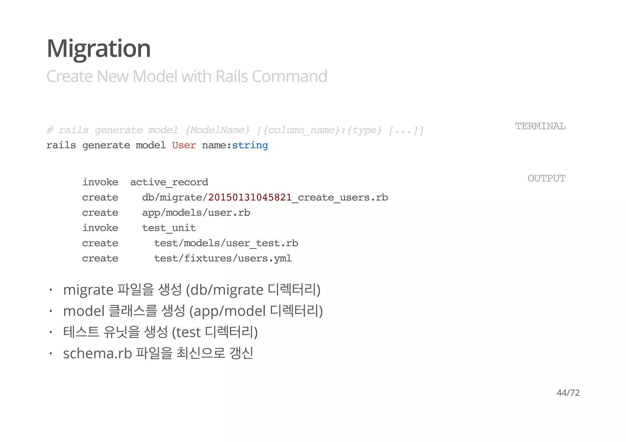 Migration
Create New Model with Rails Command
# rails generate model {ModelName} [{column_name}:{type} [...]]
rails generate model User name:string
TERMINAL
invoke active_record
create db/migrate/20150131045821_create_users.rb
create app/models/user.rb
invoke test_unit
create test/models/user_test.rb
create test/fixtures/users.yml
OUTPUT
migrate 파일을 생성 (db/migrate 디렉터리)
model 클래스를 생성 (app/model 디렉터리)
테스트 유닛을 생성 (test 디렉터리)
schema.rb 파일을 최신으로 갱신
·
·
·
·
44/72
 