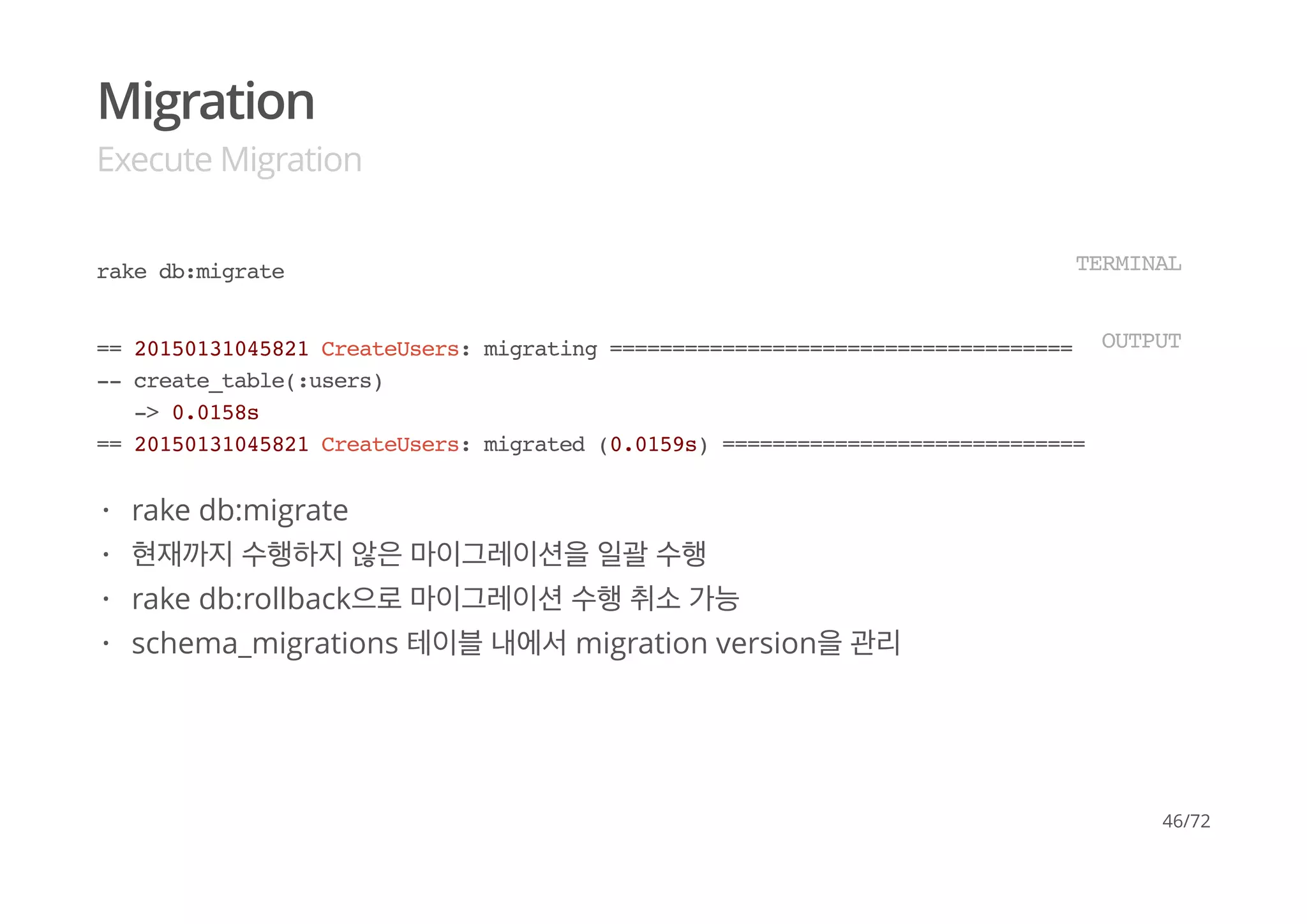 Migration
Execute Migration
rake db:migrate TERMINAL
== 20150131045821 CreateUsers: migrating ======================================
-- create_table(:users)
-> 0.0158s
== 20150131045821 CreateUsers: migrated (0.0159s) =============================
OUTPUT
rake db:migrate
현재까지 수행하지 않은 마이그레이션을 일괄 수행
rake db:rollback으로 마이그레이션 수행 취소 가능
schema_migrations 테이블 내에서 migration version을 관리
·
·
·
·
46/72
 