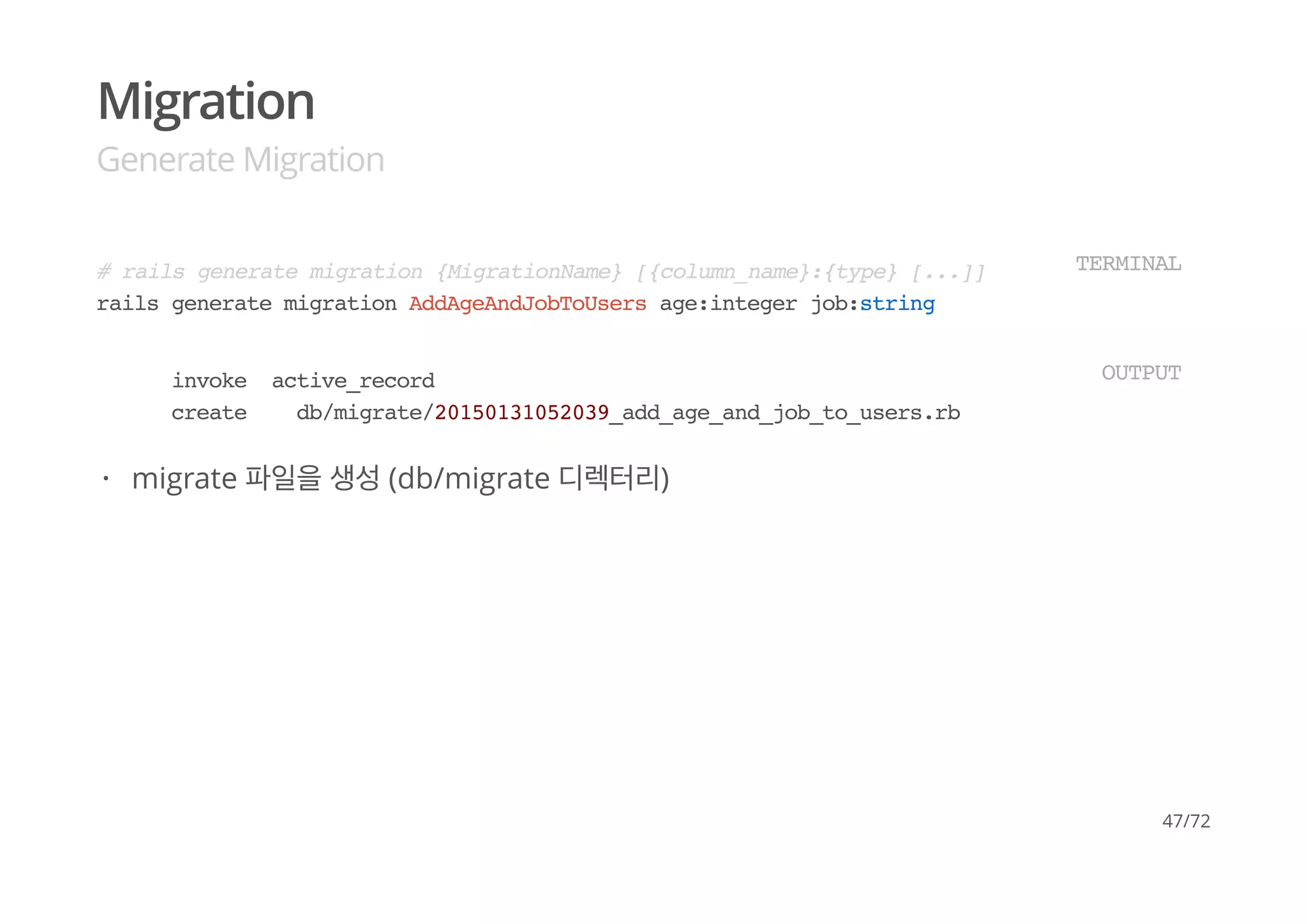 Migration
Generate Migration
# rails generate migration {MigrationName} [{column_name}:{type} [...]]
rails generate migration AddAgeAndJobToUsers age:integer job:string
TERMINAL
invoke active_record
create db/migrate/20150131052039_add_age_and_job_to_users.rb
OUTPUT
migrate 파일을 생성 (db/migrate 디렉터리)·
47/72
 