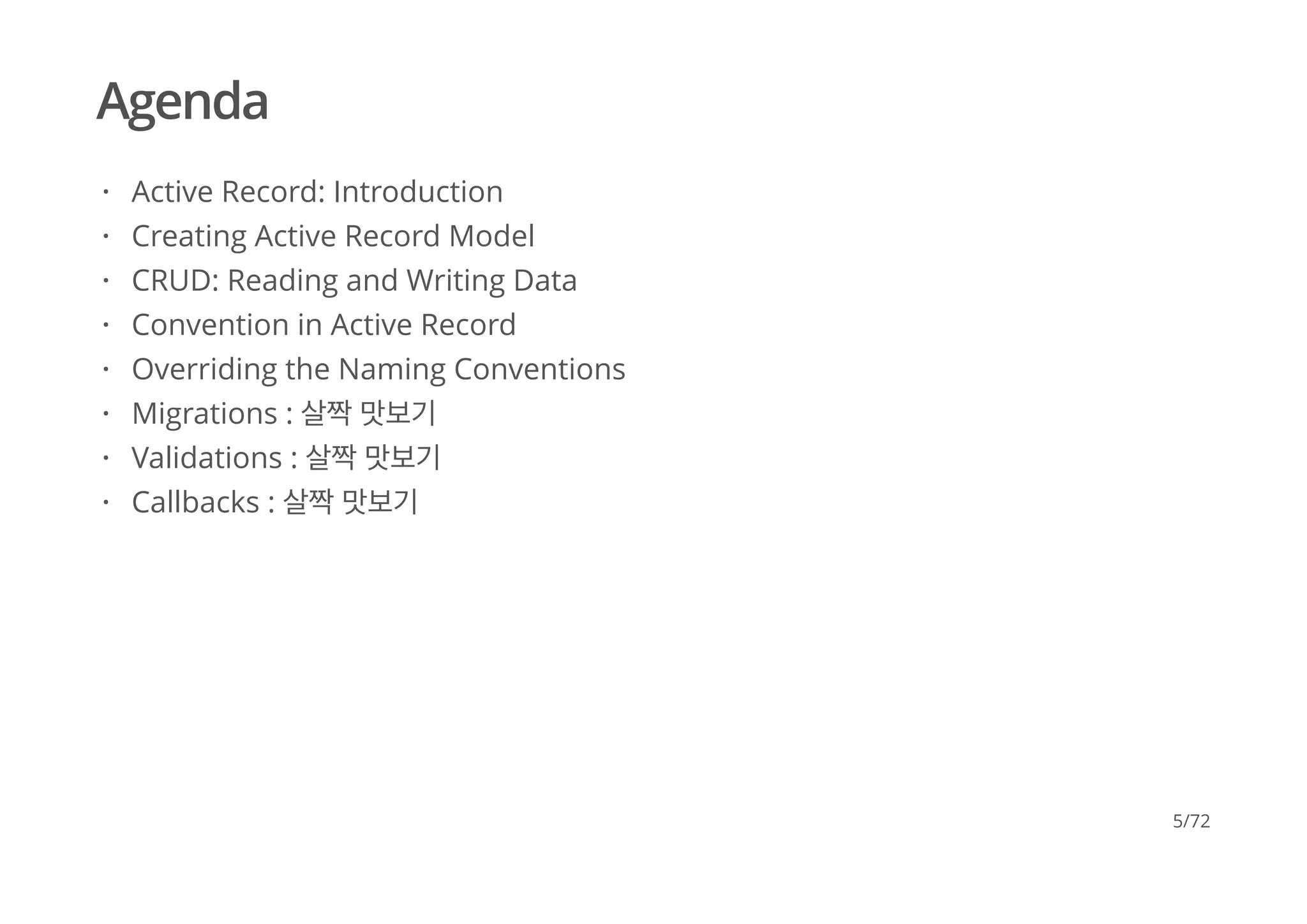 Agenda
Active Record: Introduction
Creating Active Record Model
CRUD: Reading and Writing Data
Convention in Active Record
Overriding the Naming Conventions
Migrations : 살짝 맛보기
Validations : 살짝 맛보기
Callbacks : 살짝 맛보기
·
·
·
·
·
·
·
·
5/72
 