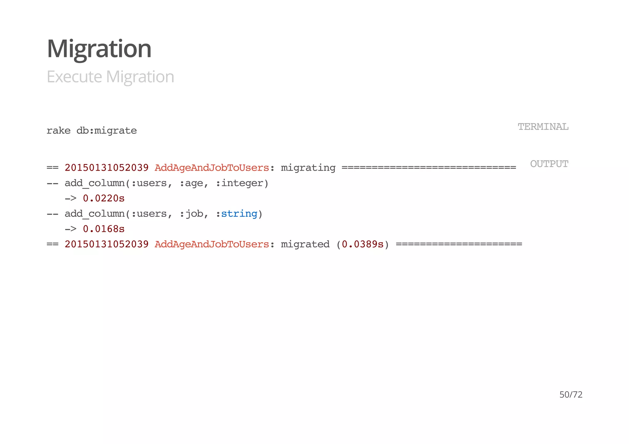Migration
Execute Migration
rake db:migrate TERMINAL
== 20150131052039 AddAgeAndJobToUsers: migrating ==============================
-- add_column(:users, :age, :integer)
-> 0.0220s
-- add_column(:users, :job, :string)
-> 0.0168s
== 20150131052039 AddAgeAndJobToUsers: migrated (0.0389s) =====================
OUTPUT
50/72
 