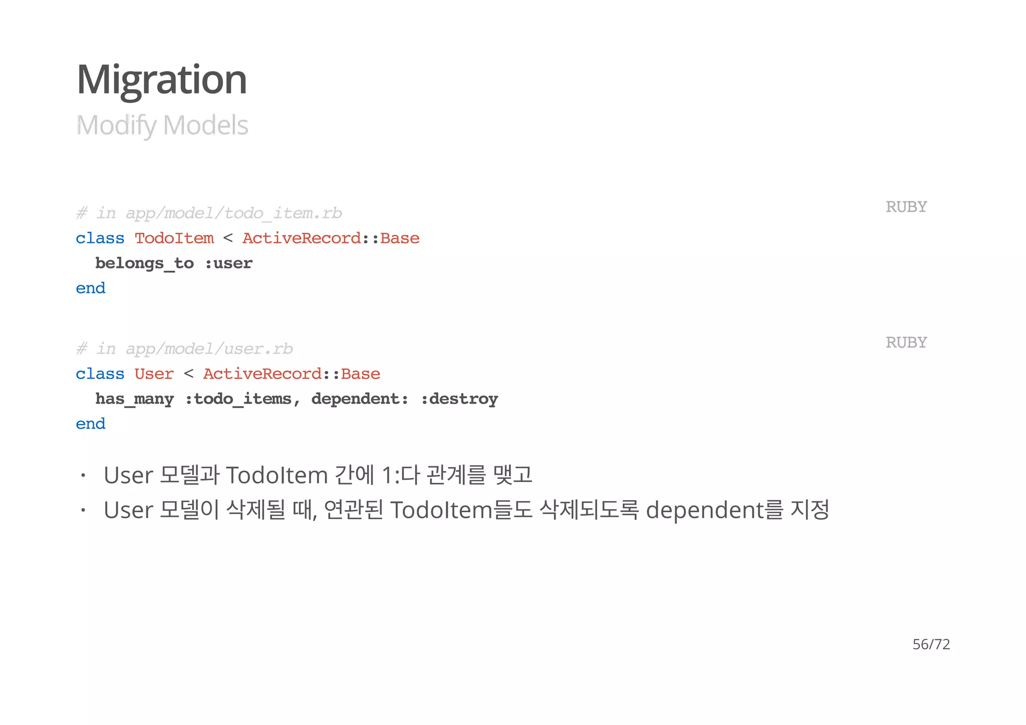 Migration
Modify Models
# in app/model/todo_item.rb
class TodoItem < ActiveRecord::Base
belongs_to :user
end
RUBY
# in app/model/user.rb
class User < ActiveRecord::Base
has_many :todo_items, dependent: :destroy
end
RUBY
User 모델과 TodoItem 간에 1:다 관계를 맺고
User 모델이 삭제될 때, 연관된 TodoItem들도 삭제되도록 dependent를 지정
·
·
56/72
 