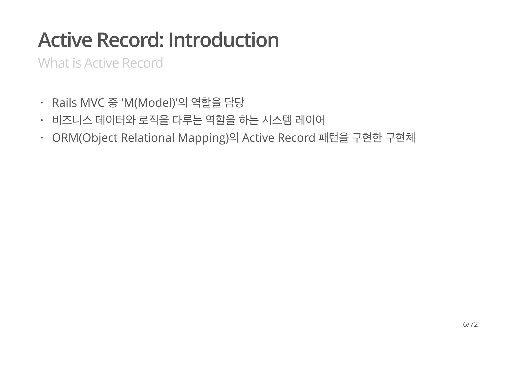 Active Record: Introduction
What is Active Record
Rails MVC 중 'M(Model)'의 역할을 담당
비즈니스 데이터와 로직을 다루는 역할을 하는 시스템 레이어
ORM(Object Relational Mapping)의 Active Record 패턴을 구현한 구현체
·
·
·
6/72
 