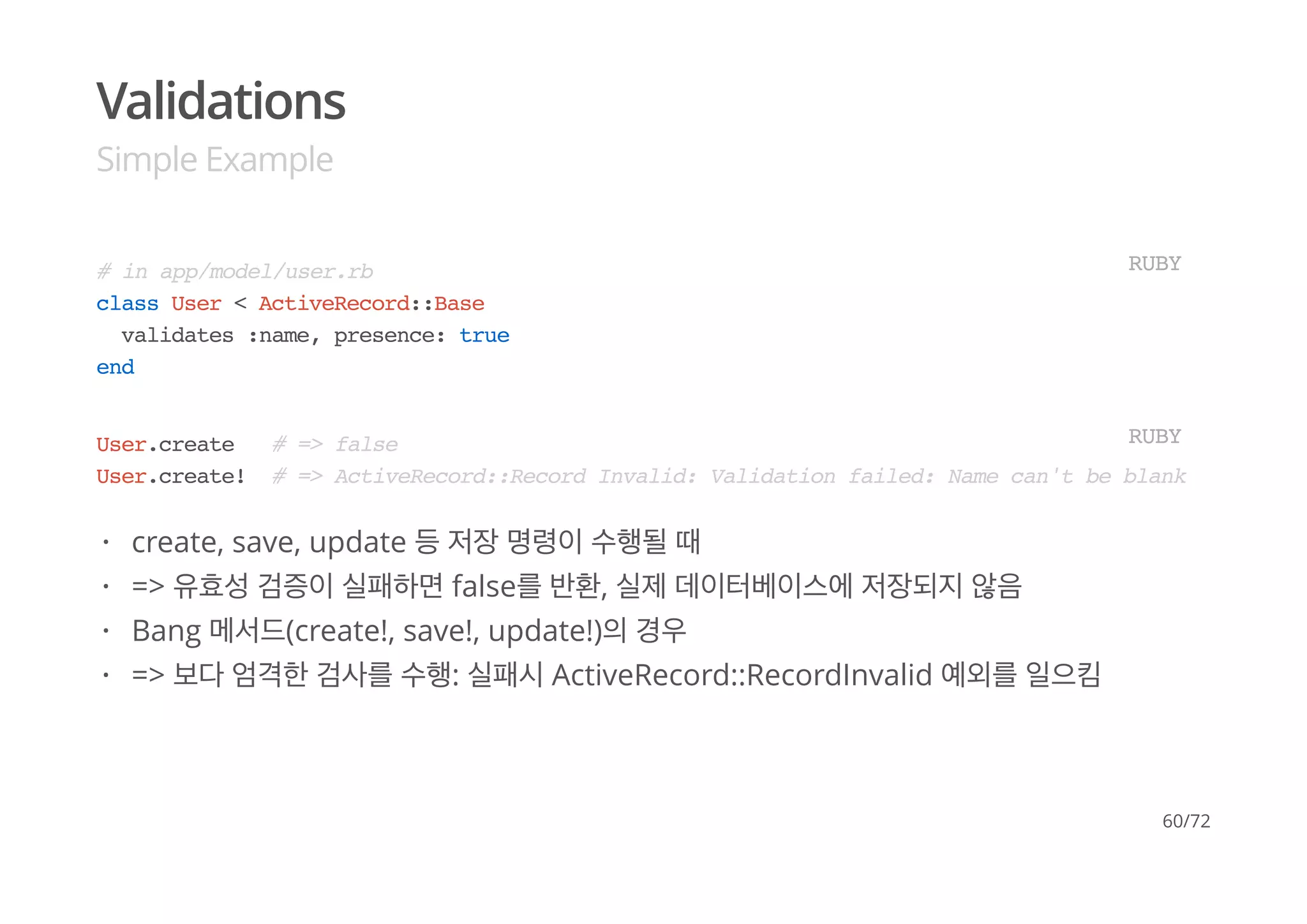 Validations
Simple Example
# in app/model/user.rb
class User < ActiveRecord::Base
validates :name, presence: true
end
RUBY
User.create # => false
User.create! # => ActiveRecord::Record Invalid: Validation failed: Name can't be blank
RUBY
create, save, update 등 저장 명령이 수행될 때
=> 유효성 검증이 실패하면 false를 반환, 실제 데이터베이스에 저장되지 않음
Bang 메서드(create!, save!, update!)의 경우
=> 보다 엄격한 검사를 수행: 실패시 ActiveRecord::RecordInvalid 예외를 일으킴
·
·
·
·
60/72
 