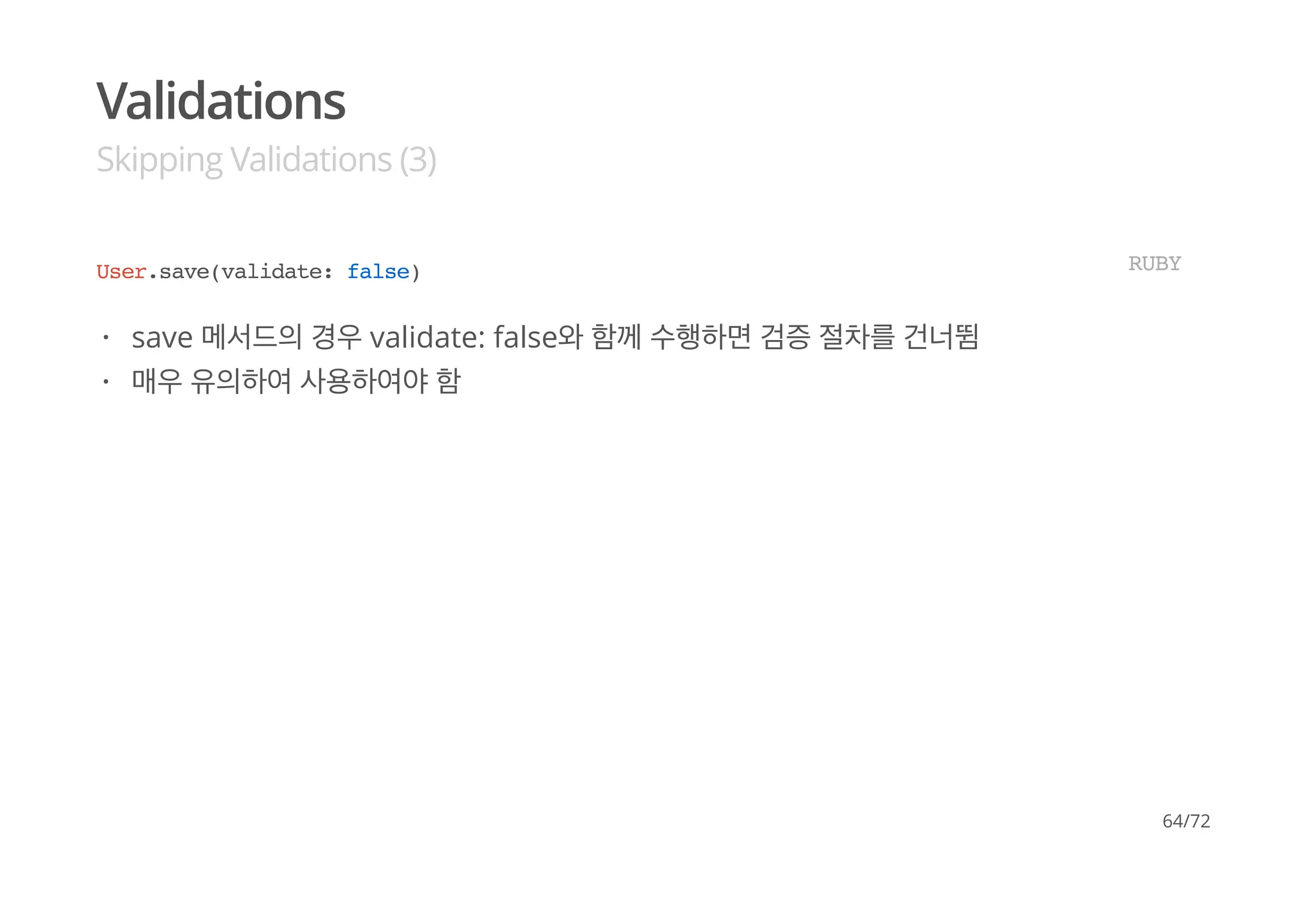 Validations
Skipping Validations (3)
User.save(validate: false) RUBY
save 메서드의 경우 validate: false와 함께 수행하면 검증 절차를 건너뜀
매우 유의하여 사용하여야 함
·
·
64/72
 