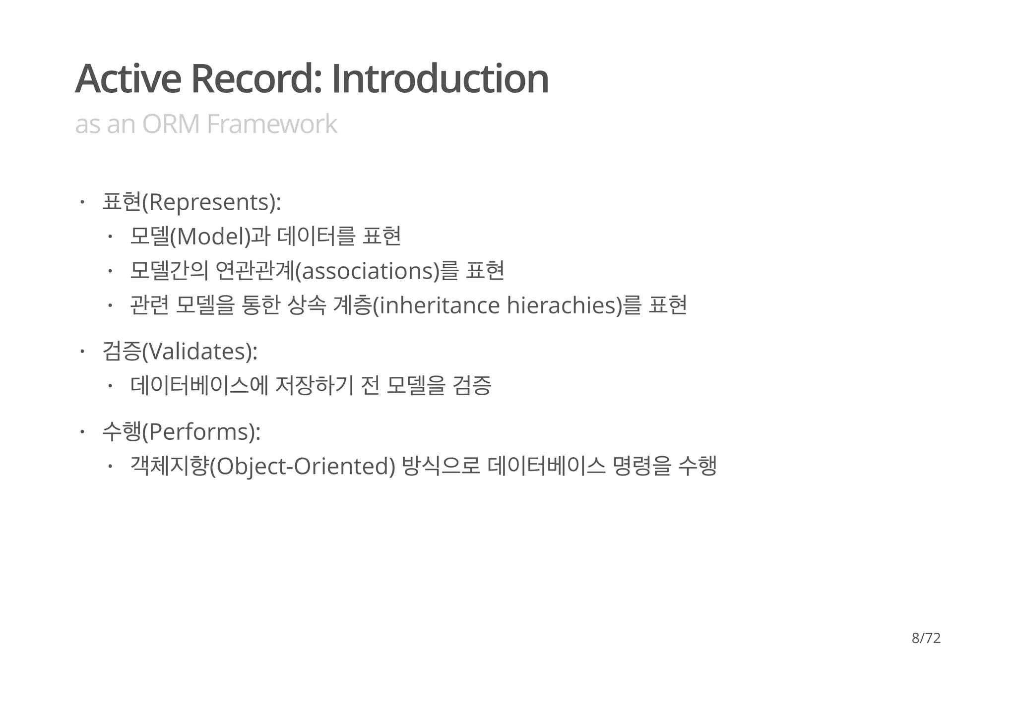 Active Record: Introduction
as an ORM Framework
표현(Represents):
검증(Validates):
수행(Performs):
·
모델(Model)과 데이터를 표현
모델간의 연관관계(associations)를 표현
관련 모델을 통한 상속 계층(inheritance hierachies)를 표현
·
·
·
·
데이터베이스에 저장하기 전 모델을 검증·
·
객체지향(Object-Oriented) 방식으로 데이터베이스 명령을 수행·
8/72
 